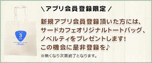 アプリ会員登録限定新規アプリ会員登録頂いた方には、サードカフェオリジナルトートバッグ、ノベルティをプレゼントします！この機会に是非登録を♪